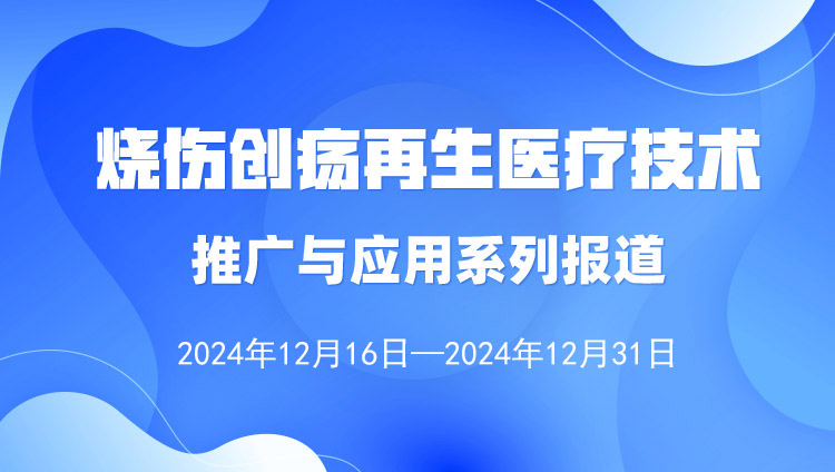 烧伤创疡再生医疗技术推广与应用系列报道（2024年12月16日-12月31日）